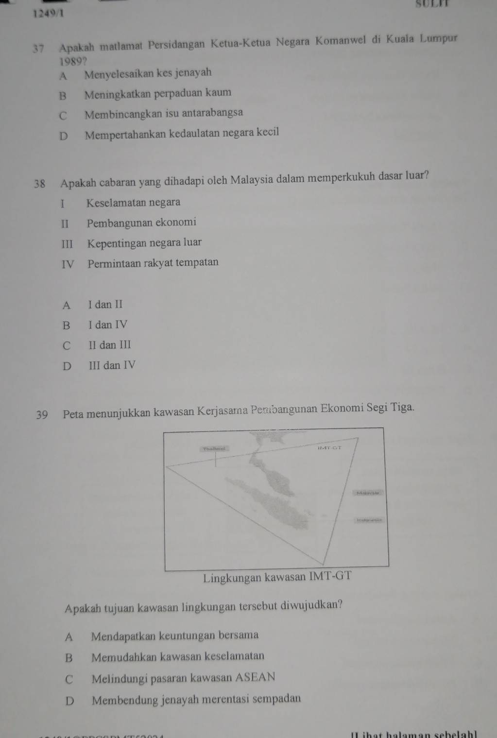 suln
1249/1
37 Apakah matlamat Persidangan Ketua-Ketua Negara Komanwel di Kuala Lumpur
1989?
A Menyelesaikan kes jenayah
B Meningkatkan perpaduan kaum
C Membincangkan isu antarabangsa
D Mempertahankan kedaulatan negara kecil
38 Apakah cabaran yang dihadapi oleh Malaysia dalam memperkukuh dasar luar?
I Keselamatan negara
II Pembangunan ekonomi
III Kepentingan negara luar
IV Permintaan rakyat tempatan
A I dan II
B I dan IV
C II dan III
D III dan IV
39 Peta menunjukkan kawasan Kerjasama Pembangunan Ekonomi Segi Tiga.
'ballans' IMT-GT
Lingkungan kawasan IMT-GT
Apakah tujuan kawasan lingkungan tersebut diwujudkan?
A Mendapatkan keuntungan bersama
B Memudahkan kawasan keselamatan
C Melindungi pasaran kawasan ASEAN
D Membendung jenayah merentasi sempadan
Lihạt halamán sebelahl