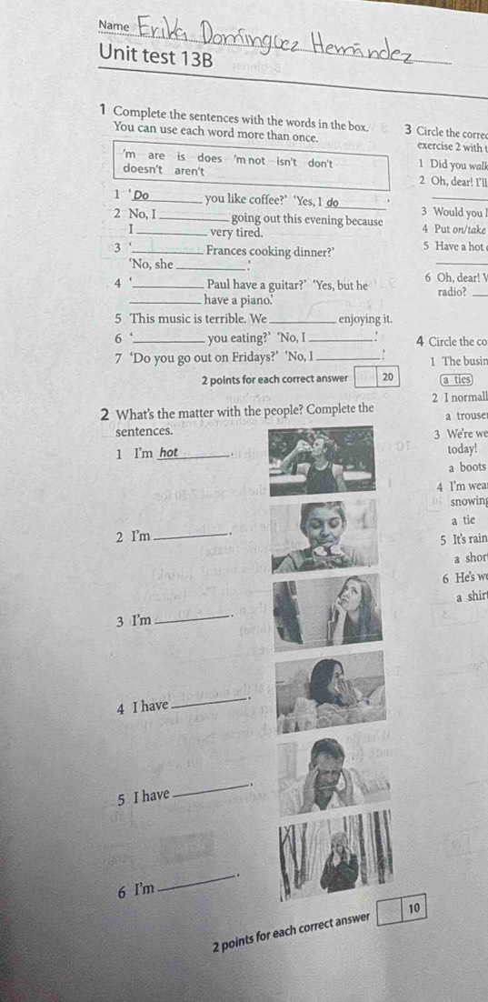 Name 
Unit test 13B 
1 Complete the sentences with the words in the box. 3 Circle the corre 
You can use each word more than once. exercise 2 with t 
'm are is does 'm not isn't don't 1 Did you walk 
doesn't aren't _2 Oh, dear! I'll 
1 Do you like coffee?’ ‘Yes, I do 
_ 
2 No, I _going out this evening because 3 Would you l 
I_ very tired. 4 Put on/take 
_ 
3 '_ Frances cooking dinner?’ 5 Have a hot 
‘No, she_ 
4 _Paul have a guitar?’ ‘Yes, but he 6 Oh, dear! radio? 
_have a piano.' 
5 This music is terrible. We _enjoying it. 
6 ‘ _you eating?’ ‘No, I_ 4 Circle the co 
7 ‘Do you go out on Fridays?’ ‘No, I _1 The busir 
2 points for each correct answer 20 a ties 
2 I normal 
2 What’s the matter with the people? Complete the a trouse 
sentences. 
3 We're we 
1 I'm hot_ today! 
a boots 
4 I'm wea 
snowin 
a tie 
2 I'm_ 
5 It's rain 
a shor 
6 He's w 
a shir 
3 I'm_ 
4 I have 
_ 
5 I have 
_ 
_. 
6 I'm 
2 points for each correct answer 10