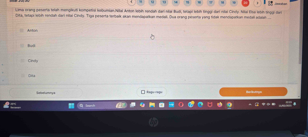 11 12 13 14 15 16 17 18 19 Jawaban
Lima orang peserta telah mengikuti kompetisi kebumian.Nilai Anton lebih rendah dari nilai Budi, tetapi lebih tinggi dari nilai Cindy. Nilai Elsa lebih tinggi dari
Dita, tetapi lebih rendah dari nilai Cindy. Tiga peserta terbaik akan mendapatkan medali. Dua orang peserta yang tidak mendapatkan medali adalah ....
Anton
Budi
Cindy
Dita
Sebelumnya Ragu-ragu Berikutnya
25°C
Berawan Search 1/02/202