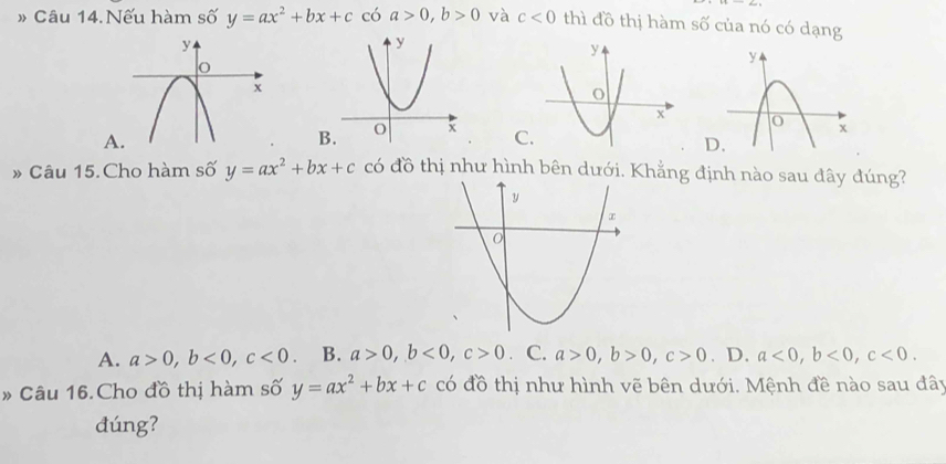 » Câu 14. Nếu hàm số y=ax^2+bx+c có a>0, b>0 và c<0</tex> thì đồ thị hàm số của nó có dạng
A
C
D.
» Câu 15. Cho hàm số y=ax^2+bx+c có đồ thị như hình bên dưới. Khẳng định nào sau đây đúng?
A. a>0, b<0</tex>, c<0</tex> B. a>0, b<0</tex>, c>0 C. a>0, b>0, c>0. D. a<0</tex>, b<0</tex>, c<0</tex>. 
» Câu 16.Cho đồ thị hàm số y=ax^2+bx+c có đồ thị như hình vẽ bên dưới. Mệnh đề nào sau đây
dúng?