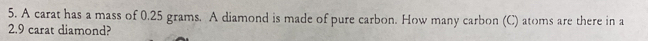 A carat has a mass of 0.25 grams. A diamond is made of pure carbon. How many carbon (C) atoms are there in a
2.9 carat diamond?