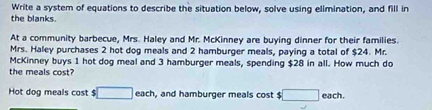 Write a system of equations to describe the situation below, solve using elimination, and fill in 
the blanks. 
At a community barbecue, Mrs. Haley and Mr. McKinney are buying dinner for their families. 
Mrs. Haley purchases 2 hot dog meals and 2 hamburger meals, paying a total of $24. Mr. 
McKinney buys 1 hot dog meal and 3 hamburger meals, spending $28 in all. How much do 
the meals cost? 
Hot dog meals cost $ □ each , and hamburger meals cost $ □ each.