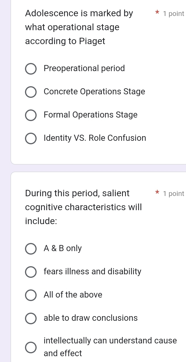 Adolescence is marked by 1 point
what operational stage
according to Piaget
Preoperational period
Concrete Operations Stage
Formal Operations Stage
Identity VS. Role Confusion
During this period, salient 1 point
cognitive characteristics will
include:
A & B only
fears illness and disability
All of the above
able to draw conclusions
intellectually can understand cause
and effect