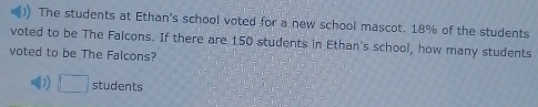 The students at Ethan's school voted for a new school mascot. 18% of the students
voted to be The Falcons. If there are 150 students in Ethan's school, how many students
voted to be The Falcons?
□ students