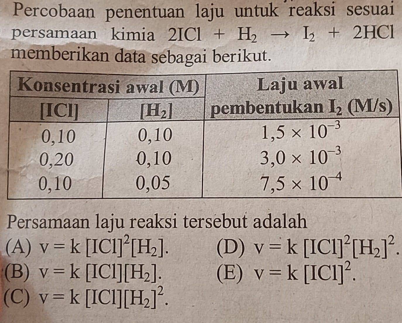 Percobaan penentuan laju untuk reaksi sesuai
persamaan kimia 2ICl+H_2to I_2+2HCl
memberikan data sebagai berikut.
Persamaan laju reaksi tersebut adalah
(A) v=k[ICl]^2[H_2]. (D) v=k[ICl]^2[H_2]^2.
(B) v=k[ICl][H_2]. (E) v=k[ICl]^2.
(C) v=k[ICl][H_2]^2.