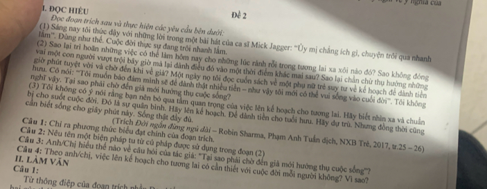 ĐQC HIÈU Đề 2
Đọc đoạn trích sau và thực hiện các yêu cầu bên dưới:
(1) Sáng nay tôi thức dậy với những lời trong một bài hát của ca sĩ Mick Jagger: ''Ủy mị chắng ích gì, chuyện trồi qua nhanh
lẩm''. Đùng như thể. Cuộc đời thực sự đang trôi nhanh lắm.
(2) Sao lại trì hoãn những việc có thể làm hôm nay cho những lúc rảnh rỗi trong tương lai xa xôi nào đó? Sao không đóng
vai một con người vượt trội bãy giờ mà lại dành điều đó vào một thời điểm khác mai sau? Sao lại chân chừ thụ hưởng những
giờ phút tuyệt vời và chờ đến khi về giả? Một ngày nọ tôi đọc cuốn sách về một phụ nữ trẻ suy tư về kẻ hoạch để dành tiên
hưu. Cô nói: ''Tôi muồn bảo đảm minh sẽ để dành thật nhiều tiên - như vậy tôi mới có thể vui sống vào cuối đời''. Tôi không
nghĩ vậy. Tại sao phải chờ đến giả mới hưởng thụ cuộc sống?
(3) Tôi không có ý nói rằng bạn nên bỏ qua tâm quan trọng của việc lên kế hoạch cho tương lai. Hãy biết nhìn xa và chuẩn
cần biết sống cho giây phút này. Sống thật đầy đù.
bị cho suốt cuộc đời. Đó là sự quân bình. Hãy lên kê hoạch. Để dành tiền cho tuổi hưu. Hãy dự trù. Nhưng đồng thời cũng
Câu 1: Chỉ ra phương thức biểu đạt chính của đoạn trích.
(Trích Đời ngắn đừng ngủ đài - Robin Sharma, Phạm Anh Tuần dịch, NXB Trẻ, 2017, tr.25 - 26)
Câu 2: Nêu tên một biện pháp tu từ củ pháp được sử dụng trong đoạn (2)
Câu 3: Anh/Chị hiều thể nào về câu hỏi của tác giá: "Tại sao phải chờ đến già mới hướng thụ cuộc sông"?
II. Làm Văn
Câu 4: Theo anh/chị, việc lên kế hoạch cho tương lai có cần thiết với cuộc đời mỗi người không? Vì sao?
Câu 1:
Từ thông điệp của đoạn trích nhần