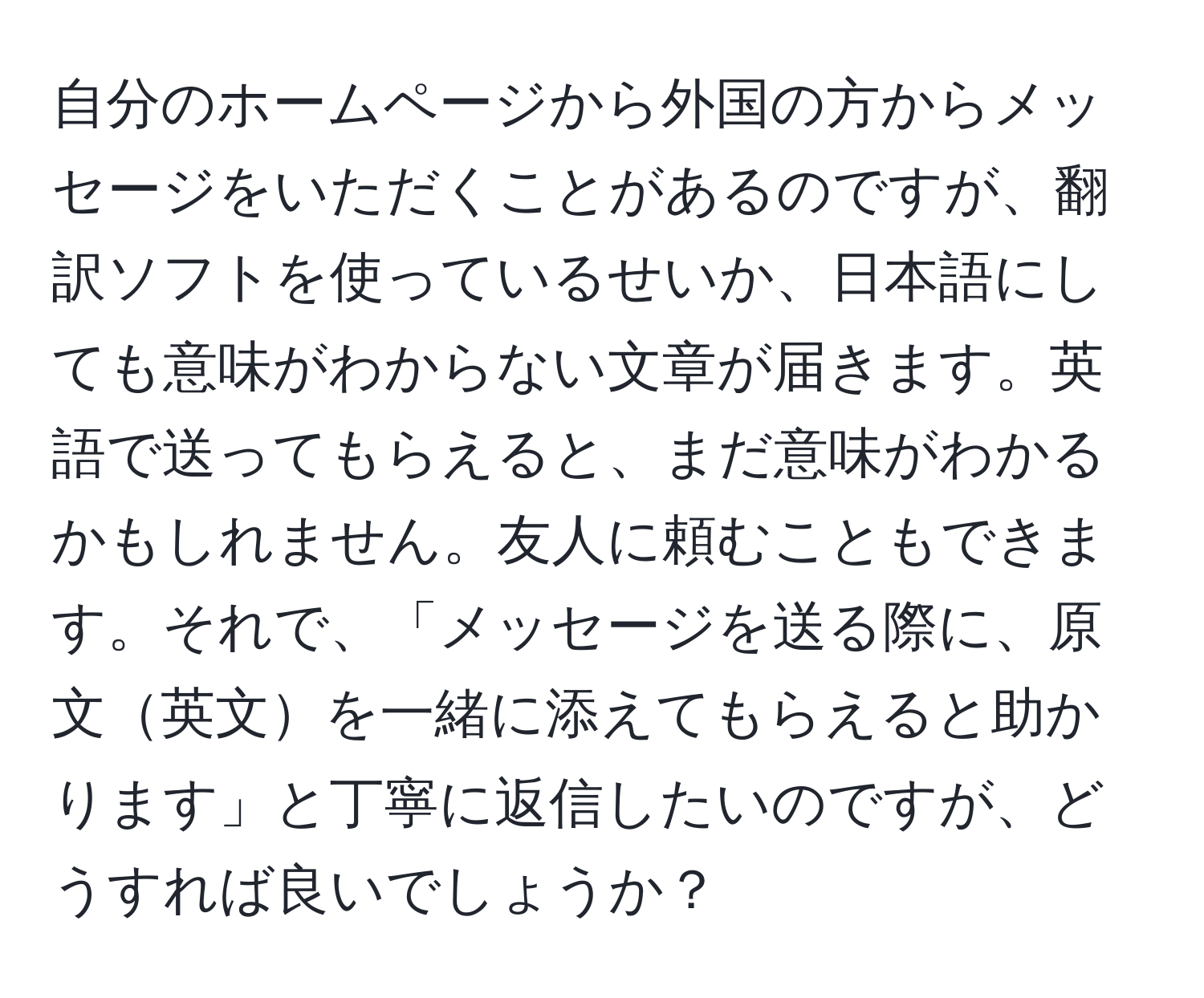 自分のホームページから外国の方からメッセージをいただくことがあるのですが、翻訳ソフトを使っているせいか、日本語にしても意味がわからない文章が届きます。英語で送ってもらえると、まだ意味がわかるかもしれません。友人に頼むこともできます。それで、「メッセージを送る際に、原文英文を一緒に添えてもらえると助かります」と丁寧に返信したいのですが、どうすれば良いでしょうか？