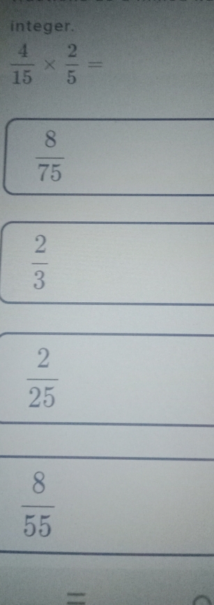 integer.
 4/15 *  2/5 =
 8/75 
 2/3 
 2/25 
 8/55 
=