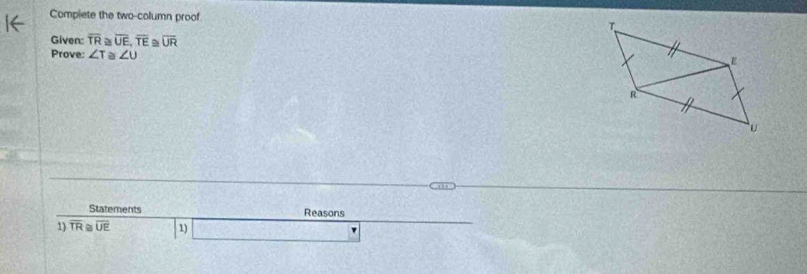 Compiete the two-column proof 
Given: overline TR≌ overline UE, overline TE≌ overline UR
Prove: ∠ T≌ ∠ U
Statements Reasons 
1) overline TR≌ overline UE 1)