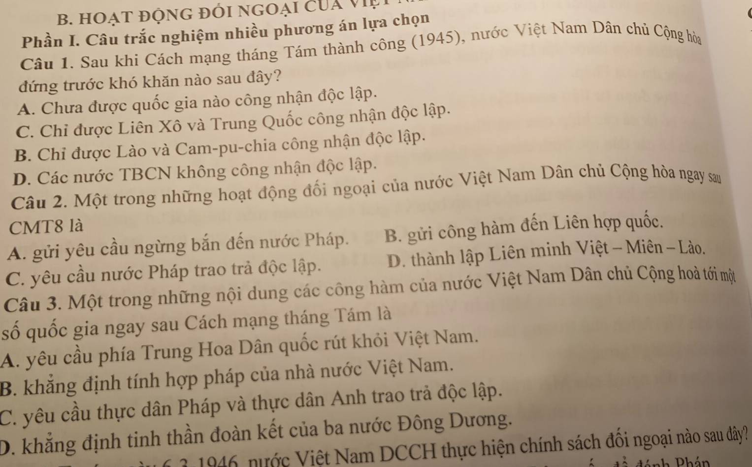 HOạt độnG đổi ngoại của việ
Phần I. Câu trắc nghiệm nhiều phương án lựa chọn
Câu 1. Sau khi Cách mạng tháng Tám thành công (1945), nước Việt Nam Dân chủ Cộng hòa
đứng trước khó khăn nào sau đây?
A. Chưa được quốc gia nào công nhận độc lập.
C. Chỉ được Liên Xô và Trung Quốc công nhận độc lập.
B. Chỉ được Lào và Cam-pu-chia công nhận độc lập.
D. Các nước TBCN không công nhận độc lập.
Câu 2. Một trong những hoạt động đối ngoại của nước Việt Nam Dân chủ Cộng hòa ngay sau
CMT8 là
A. gửi yêu cầu ngừng bắn đến nước Pháp. B. gửi công hàm đến Liên hợp quốc.
C. yêu cầu nước Pháp trao trả độc lập. D. thành lập Liên minh Việt - Miên - Lào.
Câu 3. Một trong những nội dung các công hàm của nước Việt Nam Dân chủ Cộng hoà tới một
số quốc gia ngay sau Cách mạng tháng Tám là
A. yêu cầu phía Trung Hoa Dân quốc rút khỏi Việt Nam.
B. khẳng định tính hợp pháp của nhà nước Việt Nam.
C. yêu cầu thực dân Pháp và thực dân Anh trao trả độc lập.
D. khẳng định tinh thần đoàn kết của ba nước Đông Dương.
3 1946 nước Việt Nam DCCH thực hiện chính sách đồi ngoại nào sau đây?
nh Phán