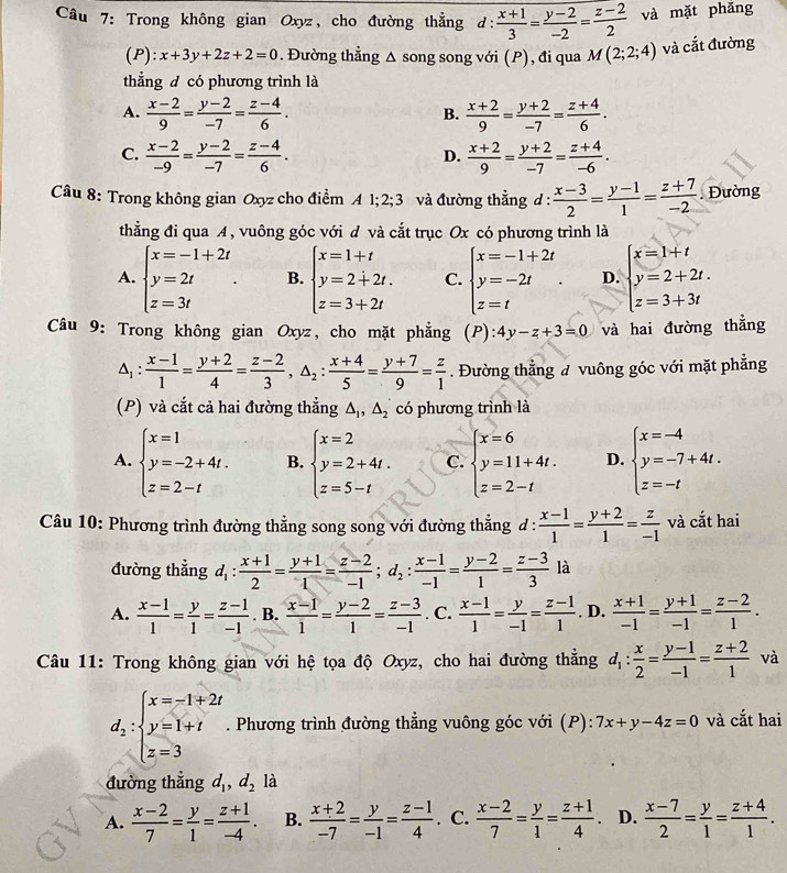 Trong không gian Oxyz, cho đường thẳng d: (x+1)/3 = (y-2)/-2 = (z-2)/2  và mặt phǎng
(P): x+3y+2z+2=0. Đường thẳng Δ song song với (P), đi qua M(2;2;4) và cắt đường
thẳng đ có phương trình là
A.  (x-2)/9 = (y-2)/-7 = (z-4)/6 .  (x+2)/9 = (y+2)/-7 = (z+4)/6 .
B.
C.  (x-2)/-9 = (y-2)/-7 = (z-4)/6 .  (x+2)/9 = (y+2)/-7 = (z+4)/-6 .
D.
Câu 8: Trong không gian Oxyz cho điểm 41;2;3 và đường thẳng d :  (x-3)/2 = (y-1)/1 = (z+7)/-2 . Đường
thằng đi qua A, vuông góc với đ và cắt trục Ox có phương trình là
A. beginarrayl x=-1+2t y=2t z=3tendarray. . B. beginarrayl x=1+t y=2+2t. z=3+2tendarray. C. beginarrayl x=-1+2t y=-2t z=tendarray. . D. beginarrayl x=1+t y=2+2t. z=3+3tendarray.
Câu 9: Trong không gian Oxyz, cho mặt phẳng (P):4y-z+3=0 và hai đường thẳng
△ _1: (x-1)/1 = (y+2)/4 = (z-2)/3 ,△ _2: (x+4)/5 = (y+7)/9 = z/1 . Đường thẳng đ vuông góc với mặt phẳng
(P) và cắt cả hai đường thẳng △ _1,△ _2 có phương trình là
A. beginarrayl x=1 y=-2+4t. z=2-tendarray. B. beginarrayl x=2 y=2+4t. z=5-tendarray. C. beginarrayl x=6 y=11+4t. z=2-tendarray. D. beginarrayl x=-4 y=-7+4t. z=-tendarray.
Câu 10: Phương trình đường thẳng song song với đường thẳng đ :  (x-1)/1 = (y+2)/1 = z/-1  và cắt hai
đường thẳng d_1: (x+1)/2 = (y+1)/1 = (z-2)/-1 ;d_2: (x-1)/-1 = (y-2)/1 = (z-3)/3  là
A.  (x-1)/1 = y/1 = (z-1)/-1 . B.  (x-1)/1 = (y-2)/1 = (z-3)/-1 . C.  (x-1)/1 = y/-1 = (z-1)/1 . D.  (x+1)/-1 = (y+1)/-1 = (z-2)/1 .
Câu 11: Trong không gian với hệ tọa độ Oxyz, cho hai đường thắng d_1: x/2 = (y-1)/-1 = (z+2)/1  và
d_2:beginarrayl x=-1+2t y=1+t z=3endarray.. Phương trình đường thẳng vuông góc với (P): 7x+y-4z=0 và cắt hai
đường thẳng d , d_2 là
A.  (x-2)/7 = y/1 = (z+1)/-4 . B.  (x+2)/-7 = y/-1 = (z-1)/4 . C.  (x-2)/7 = y/1 = (z+1)/4 . D.  (x-7)/2 = y/1 = (z+4)/1 .