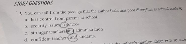 STORY QUESTIONS
1. You can tell from the passage that the author feels that poor discipline at school leads to .
a. less control from parents at school.
b. security issues at school.
c. stronger teachers and administration.
d. confident teachers and students.
s author 's opinion about how to curb