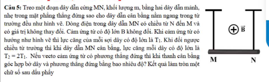 Treo một đoạn dây dẫn cứng MN, khối lượng m, bằng hai dây dẫn mảnh,
nhẹ trong mặt phẳng thắng đứng sao cho dây dẫn cân bằng nằm ngang trong từ
trường đều như hình vẽ. Dòng điện trong dây dẫn MN có chiều từ N đến M và
có giá trị không thay đổi. Cảm ứng từ có độ lớn B không đổi. Khi cảm ứng từ có
hướng như hình vẽ thì lực căng của mỗi sợi dây có độ lớn là T_1. Khi đổi ngược
chiều từ trường thì khi dây dẫn MN cân bằng, lực căng mỗi dây có độ lớn là
T_2=2T_1. Nếu vecto cảm ứng từ có phương thắng đứng thì khi thanh cân bằng
góc hợp bở dây và phương thắng đứng bằng bao nhiêu độ? Kết quả làm tròn một
chữ số sau dấu phẩy