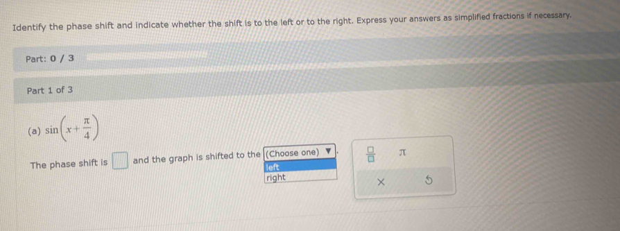 Identify the phase shift and indicate whether the shift is to the left or to the right. Express your answers as simplified fractions if necessary.
Part: 0 / 3
Part 1 of 3
(a) sin (x+ π /4 )
The phase shift is □ and the graph is shifted to the (Choose one)  □ /□   π
left
right
× 6