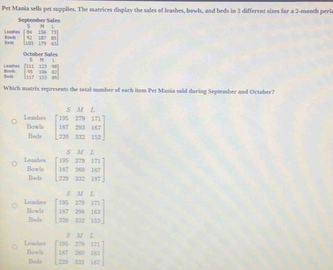 Pet Mania sells pet supplies. The matrices display the sales of leashes, bowls, and beds in 3 different sizes for a 2-month peri
September Sales
ς
Leashes beginbmatrix 84&156&73 92&187&85 103&179&63endbmatrix
Bowls
Beds
October Sales
S M 1
Leashes
Bowls
Beds beginbmatrix 111&123&96 95&106&82 117&153&89endbmatrix
Which matrix represents the total number of each item Pet Mania sold during September and October?
S M L
Leashes beginbmatrix 195&279&171 187&293&167 220&332&152endbmatrix
Bowls
Beds
S M I
Leashes beginbmatrix 195&279&171 187&260&167 229&332&187endbmatrix
Bowls
Beds
S M I
Leashes beginbmatrix 195&279&171 187&298&163 220&332&152endbmatrix
Bowls
Beds
S M L
Leashes beginbmatrix 185&279&171 187&280&163 229&332&187endbmatrix
Bowls
Beds