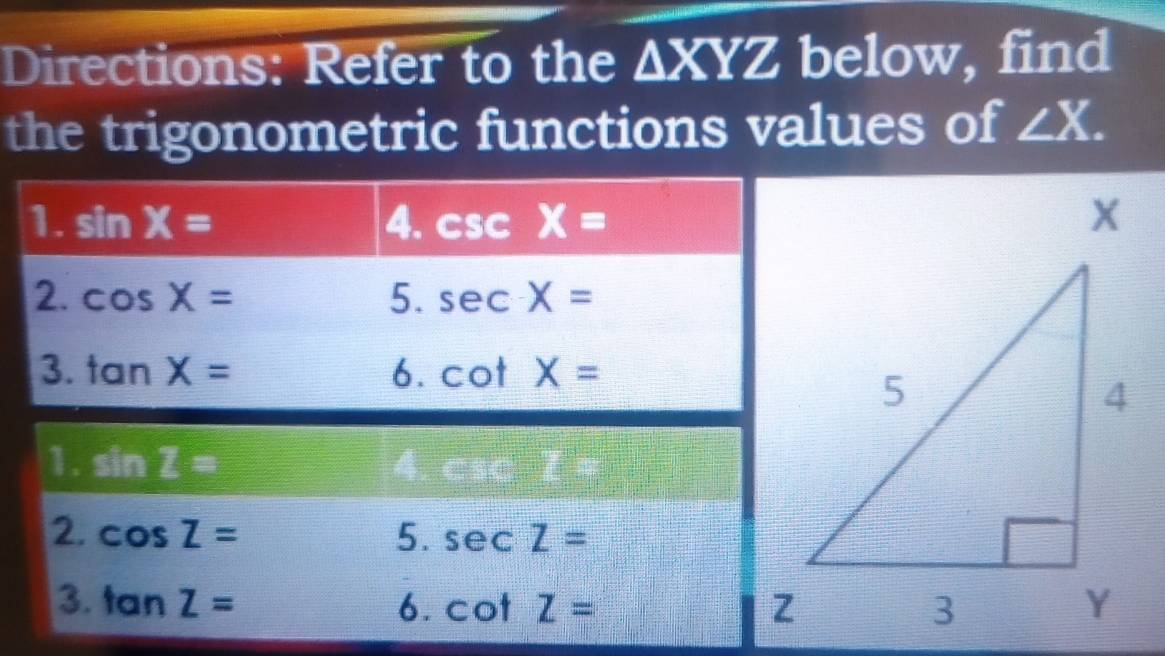 Directions: Refer to the △ XYZ below, find 
the trigonometric functions values of ∠ X. 
1. sin X= 4. csc X=
2. cos X= 5. sec X=
3. tan X= 6. cot X=
1. sin Z= 4. csc □°□°
2. cos Z= 5. sec Z=
3. tan Z= 6. cot Z=