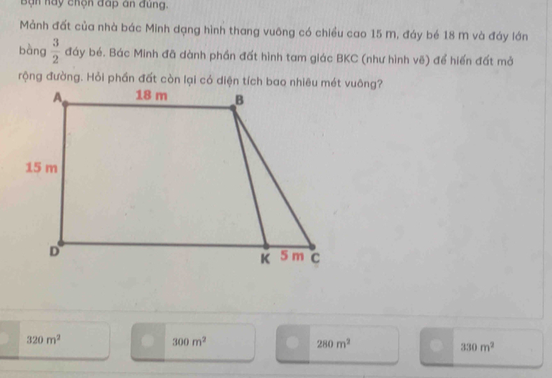Bạn hay chọn đáp án đùng.
Mảnh đất của nhà bác Minh dạng hình thang vuông có chiều cao 15 M, đáy bé 18 m và đáy lớn
bàng  3/2  đáy bé. Bác Minh đã dành phần đất hình tam giác BKC (như hình vẽ) để hiến đất mở
320m^2
300m^2
280m^2
330m^2