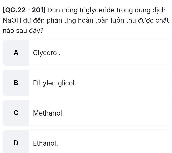 [QG.22 - 201] Đun nóng triglyceride trong dung dịch
NaOH dư đến phản ứng hoàn toàn luôn thu được chất
nào sau đây?
A Glycerol.
B Ethylen glicol.
C Methanol.
D €£ Ethanol.