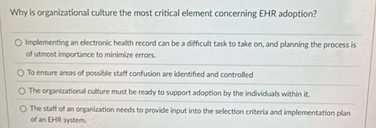 Why is organizational culture the most critical element concerning EHR adoption?
Implementing an electronic health record can be a difficult task to take on, and planning the process is
of utmost importance to minimize errors.
To ensure areas of possible staff confusion are identified and controlled
The organizational culture must be ready to support adoption by the individuals within it.
The staff of an organization needs to provide input into the selection criteria and implementation plan
of an EHR system.