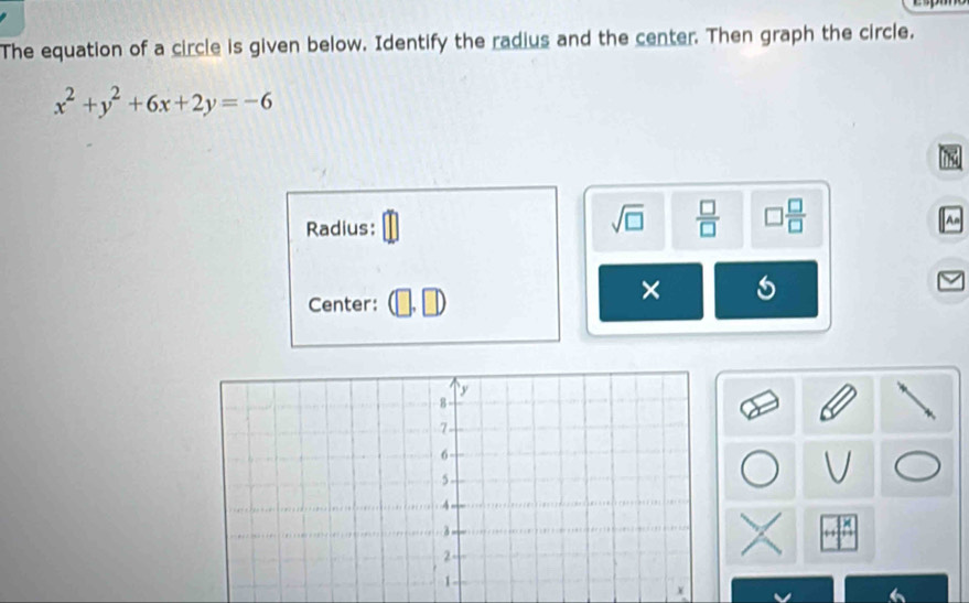 The equation of a circle is given below. Identify the radius and the center. Then graph the circle.
x^2+y^2+6x+2y=-6
Radius:
sqrt(□ )  □ /□   □  □ /□  
An 
Center: 
× 5