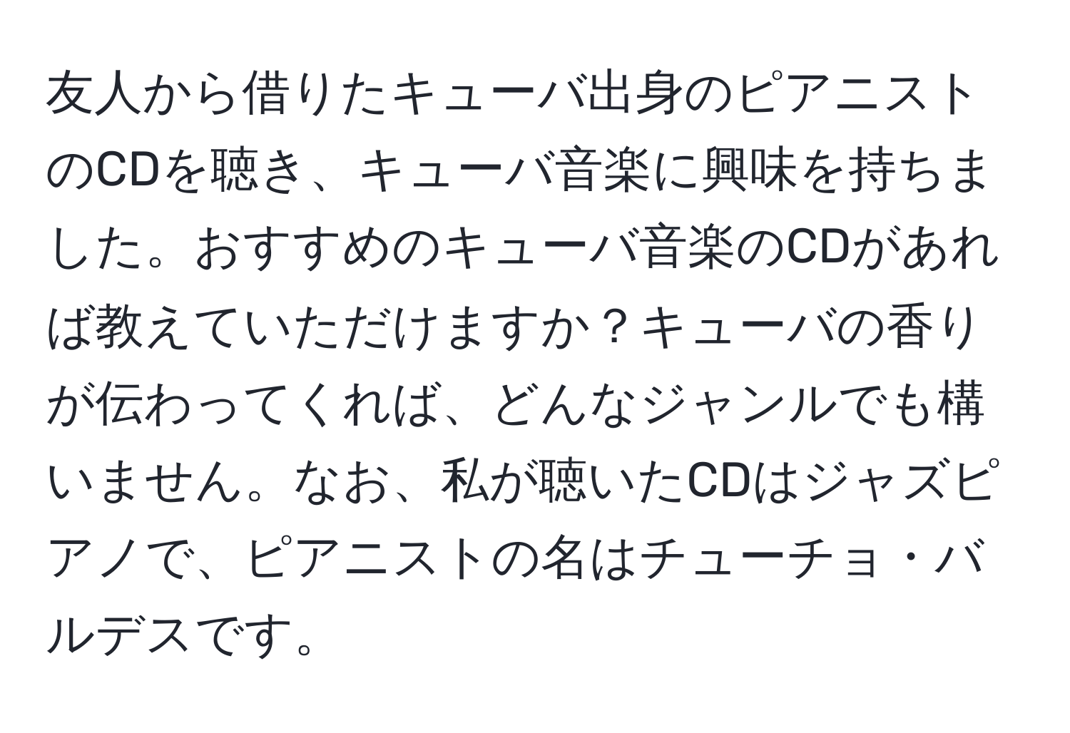 友人から借りたキューバ出身のピアニストのCDを聴き、キューバ音楽に興味を持ちました。おすすめのキューバ音楽のCDがあれば教えていただけますか？キューバの香りが伝わってくれば、どんなジャンルでも構いません。なお、私が聴いたCDはジャズピアノで、ピアニストの名はチューチョ・バルデスです。