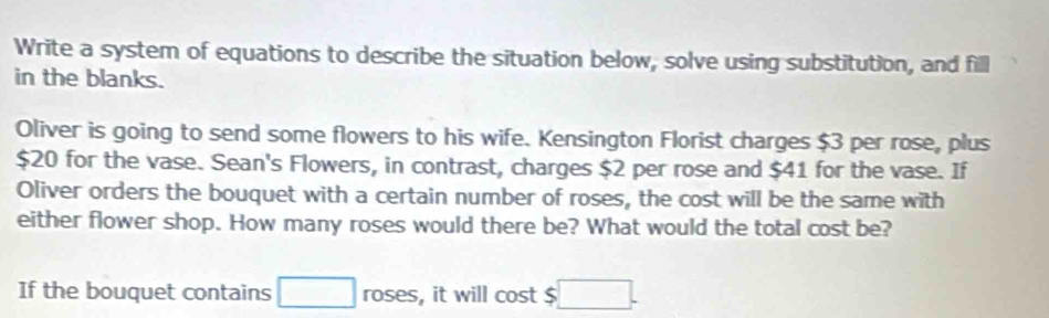 Write a system of equations to describe the situation below, solve using substitution, and fill 
in the blanks. 
Oliver is going to send some flowers to his wife. Kensington Florist charges $3 per rose, plus
$20 for the vase. Sean's Flowers, in contrast, charges $2 per rose and $41 for the vase. If 
Oliver orders the bouquet with a certain number of roses, the cost will be the same with 
either flower shop. How many roses would there be? What would the total cost be? 
If the bouquet contains □ roses, it will cost $ □.