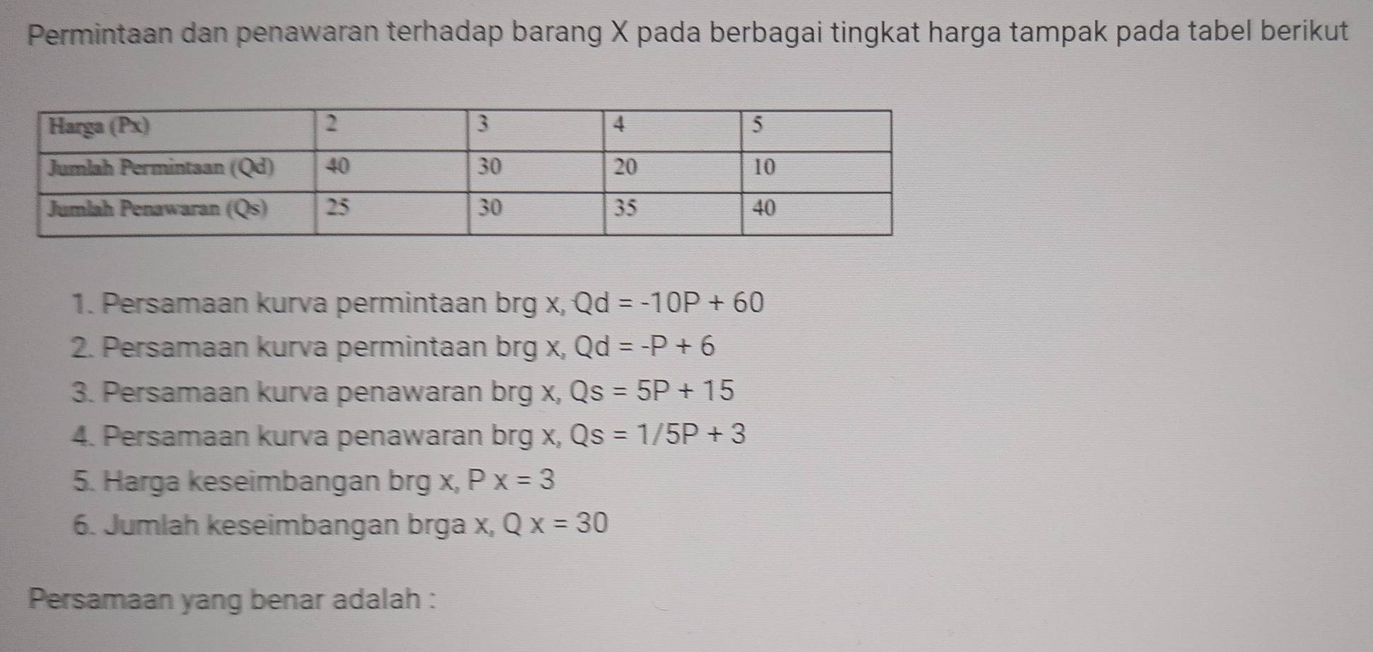 Permintaan dan penawaran terhadap barang X pada berbagai tingkat harga tampak pada tabel berikut 
1. Persamaan kurva permintaan brg x, Qd=-10P+60
2. Persamaan kurva permintaan brg x, Qd=-P+6
3. Persamaan kurva penawaran brg x, Qs=5P+15
4. Persamaan kurva penawaran brg x, Qs=1/5P+3
5. Harga keseimbangan brg x, Px=3
6. Jumlah keseimbangan brga x, Qx=30
Persamaan yang benar adalah :