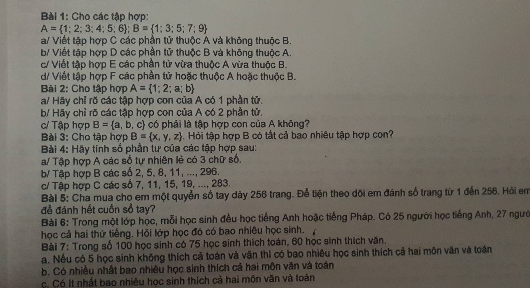 Cho các tập hợp:
A= 1;2;3;4;5;6 ;B= 1;3;5;7;9
a/ Viết tập hợp C các phần tử thuộc A và không thuộc B.
b/ Viết tập hợp D các phần tử thuộc B và không thuộc A.
c/ Viết tập hợp E các phần tử vừa thuộc A vừa thuộc B.
d/ Viết tập hợp F các phần tử hoặc thuộc A hoặc thuộc B.
Bài 2: Cho tập hợp A= 1;2;a;b
a/ Hãy chỉ rõ các tập hợp con của A có 1 phần tử.
b/ Hãy chỉ rõ các tập hợp con của A có 2 phần tử.
c/ Tập hợp B= a,b,c : có phải là tập hợp con của A không?
Bài 3: Cho tập hợp B= x,y,z 9. Hỏi tập hợp B có tất cả bao nhiêu tập hợp con?
Bài 4: Hãy tính số phần tư của các tập hợp sau:
a/ Tập hợp A các số tự nhiên lẻ có 3 chữ số.
b/ Tập hợp B các số 2, 5, 8, 11, ..., 296.
c/ Tập hợp C các số 7, 11, 15, 19, ..., 283.
Bài 5: Cha mua cho em một quyển số tay dày 256 trang. Để tiện theo dõi em đánh số trang từ 1 đến 256. Hỏi em
để đánh hết cuốn sổ tay?
Bài 6: Trong một lớp học, mỗi học sinh đều học tiếng Anh hoặc tiếng Pháp. Có 25 người học tiếng Anh, 27 người
học cả hai thứ tiếng. Hỏi lớp học đó có bao nhiêu học sinh.
Bài 7: Trong số 100 học sinh có 75 học sinh thích toán, 60 học sinh thích văn.
a. Nều có 5 học sinh không thích cả toán và văn thì có bao nhiêu học sinh thích cả hai môn văn và toán
b. Có nhiều nhất bao nhiêu học sinh thích cả hai môn văn và toán
c. Có ít nhất bao nhiêu học sinh thích cả hai môn văn và toán