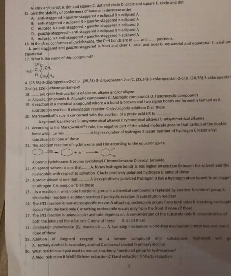 A. stick and carrot B. dot and square C. dot and circle D. circle and square E. circle and dot
15. Give the stability of conformers of butane in decrease order.
A. anti-staggered > gauche-staggered > eclipsed B > eclipsed A
B. antl-staggered > eclipsed B> gauche-staggered > eclipsed A
C. eclipsed A > anti-staggered > gauche-staggered > eclipsed B
D. gauche-staggered > anti-staggered > eclipsed B > eclipsed A
E. eclipsed B > anti-staggered > gauche-staggered > eclipsed A
16. In the chair conformer of cyclohexane, the C-H bonds are in _and _positions.
A. anti-staggered and gauche-staggered B. boat and chair C. axial and axial D. equatorial and equatorial E. axial an
equatorial
17. What is the name of this compound?
H_3C-C-C-CH_3
HCH_2CH_3
A. (2S,3S)-3 3-chloropentan-2-ol B. (2R,3S)· -3-chloropentan-2-ol C. (25,3R)· 3-chloropentan-2-ol D.(2R,3R) 3-chloropentan
2-al(e).(2S) 1-3-chloropentan-2-ol
18 are cyclic hydrocarbons of alkane, alkene and/or alkyne.
A. Alicyclic compounds B. Aliphatic compounds C. Aromatic compounds D. Heterocyclic compounds
19. A reaction in a chemical compound where a π bond is broken and two sigma bonds are formed is termed as A
substitution reaction B elimination reaction C electrophilic addition D all these
20. Markownikoff's rule is concerned with the addition of a protic acid HX to_
A symmetrical alkenes B unsymmetrical alkenes C symmetrical alkanes D unsymmetrical alkanes
21 According to the Markownikoff's rule, the negative part of the added molecule goes to that carbon of the double
bond which carries_ A higher number of hydrogen B lesser number of hydrogen C lesser alkyl
substituent D none of these
22. The addition reaction of cyclohexene and HBr according to the equation gives
HB □ +□
A bromo cyciohexane B bromo cyclohexyl C bromobenzene D benzyl bromide
23. An aprotic solvent is one that_ A. forms hydrogen bonds B. has higher interaction between the solvent and the
nucleophile with respect to solvation C lacks positively polarized hydrogen D none of these
24. A protic solvent is one that_ A lacks positively polarized hydrogen B has a hydrogen atom bound to an oxyge
or nitrogen C is nonpolar D all these
25. . is a reaction in which one functional group in a chemical compound is replaced by another functional group A
elimination reaction B addition reaction C pericyclic reaction D substitution reaction
26. The SN1 reaction is non-stereospecific means A attacking nucleophile occurs from both sides B attacking nucleoph
occurs from the back only C attacking nucleophile occurs only from the front D none of these
27. The SN1 reaction is unimolecular and rate depends on A concentration of the substrate only B concentration of
both the base and the substrate C none of these D. all of these
28. Elimination unimolecular (E_1) reaction is _- A. two-step mechanism B one-step mechanism C both two and one D
none of these
29. Addition of Grignard reagent to a ketone compound and subsequent hydrolysis will g
A. tertiary alcohol B. secondary alcohol C universal alcohol D primary alcohol
30. What reaction can you used to reduce a carbony! functional group to hydrocarbon?
A Aldol reduction B Wolff-Kishner reduction C Etard reduction D Wurtz reduction