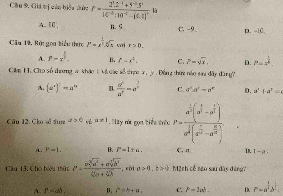 Giá trị của biểu thức P=frac 2^3.2^(-1)+5^(-3).5^410^(-3):10^(-2)-(0.1)^0 là
A. 10. B. 9 . C. -9 . D. -10.
Câu 10. Rút gọn biểu thức P=x^(frac 1)3.sqrt[6](x) với x>0.
A. P=x^(frac 2)9.
B. P=x^2. C. P=sqrt(x). D. P=x^(frac 1)8.
Câu 11. Cho số dương a khác l và các số thực x, y. Đằng thức nào sau đây đúng?
A. (a^x)^y=a^(xy) B.  a^x/a^y =a^(frac x)y C. a^x.a^y=a^(xy) D. a^x+a^y=c
Câu 12. Cho số thực a>0 và a!= 1. Hãy rút gọn biểu thức P=frac a^(frac 1)3(a^(frac 1)3-a^(frac 1)2)a^(frac 1)3(a^(frac 1)3-a^(frac 16)12).
A. P=1. B. P=1+a. C.a. D. 1-a.
Câu 13. Cho biểu thức P= (bsqrt[3](a^4)+asqrt[3](b^4))/sqrt[3](a)+sqrt[3](b)  , với a>0,b>0. Mệnh đề nào sau đây đủng?
A. P=ab. B. P=b+a. C. P=2ab. D. P=a^(frac 1)3b^(frac 1)3.