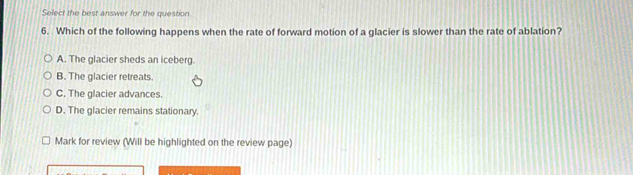 Select the best answer for the question
6. Which of the following happens when the rate of forward motion of a glacier is slower than the rate of ablation?
A. The glacier sheds an iceberg.
B. The glacier retreats.
C. The glacier advances.
D. The glacier remains stationary.
Mark for review (Will be highlighted on the review page)