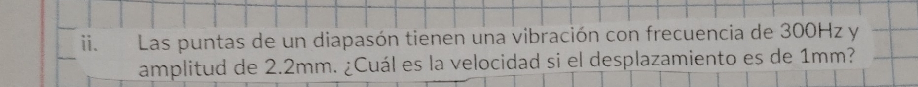 Las puntas de un diapasón tienen una vibración con frecuencia de 300Hz y 
_ 
amplitud de 2.2mm. ¿Cuál es la velocidad si el desplazamiento es de 1mm?