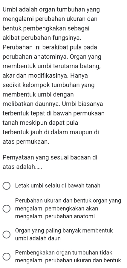 Umbi adalah organ tumbuhan yang
mengalami perubahan ukuran dan
bentuk pembengkakan sebagai
akibat perubahan fungsinya.
Perubahan ini berakibat pula pada
perubahan anatominya. Organ yang
membentuk umbi terutama batang,
akar dan modifıkasinya. Hanya
sedikit kelompok tumbuhan yang
membentuk umbi dengan
melibatkan daunnya. Umbi biasanya
terbentuk tepat di bawah permukaan
tanah meskipun dapat pula
terbentuk jauh di dalam maupun di
atas permukaan.
Pernyataan yang sesuai bacaan di
atas adalah.....
Letak umbi selalu di bawah tanah
Perubahan ukuran dan bentuk organ yang
mengalami pembengkakan akan
mengalami perubahan anatomi
Organ yang paling banyak membentuk
umbi adalah daun
Pembengkakan organ tumbuhan tidak
mengalami perubahan ukuran dan bentuk