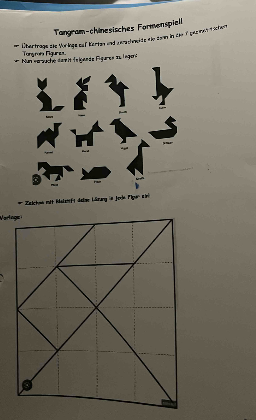 Tangram-chinesisches Formenspiel! 
Übertrage die Vorlage auf Karton und zerschneide sie dann in die 7 geometrischen 
Tangram Figuren. 
Nun versuche damit folgende Figuren zu legen: 
Zeichne mit Bleistift deine Lösung in jede Figur ein!