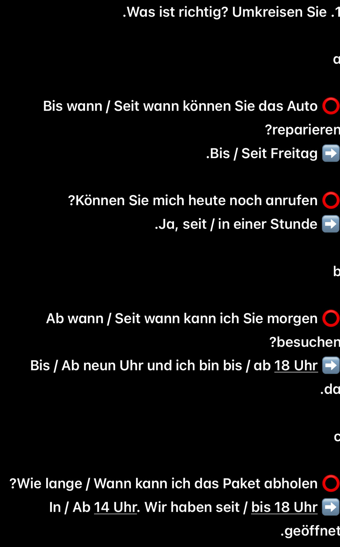 .Was ist richtig? Umkreisen Sie .1 
Bis wann / Seit wann können Sie das Auto 
?reparieren 
.Bis / Seit Freitag 
?Können Sie mich heute noch anrufen 
.Ja, seit / in einer Stunde
Ab wann / Seit wann kann ich Sie morgen 
?besuchen 
Bis / Ab neun Uhr und ich bin bis / ab 18 Uhr 
?Wie lange / Wann kann ich das Paket abholen 
In / Ab 14 Uhr. Wir haben seit / bis 18 Uhr 
.geöffnet