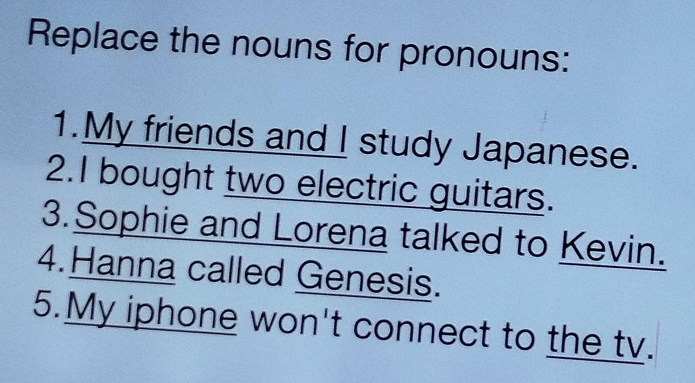 Replace the nouns for pronouns: 
1.My friends and I study Japanese. 
2.I bought two electric guitars. 
3.Sophie and Lorena talked to Kevin. 
4.Hanna called Genesis. 
5.My iphone won't connect to the tv.