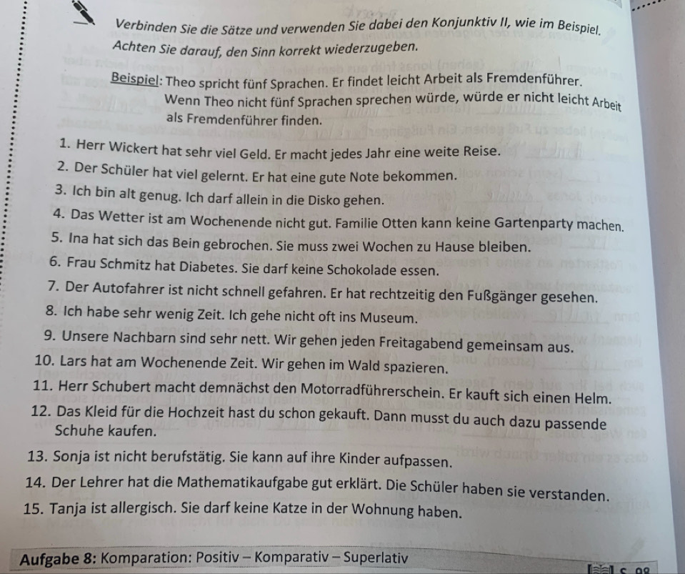 Verbinden Sie die Sätze und verwenden Sie dabei den Konjunktiv II, wie im Beispiel.
Achten Sie darauf, den Sinn korrekt wiederzugeben.
Beispiel: Theo spricht fünf Sprachen. Er findet leicht Arbeit als Fremdenführer.
Wenn Theo nicht fünf Sprachen sprechen würde, würde er nicht leicht Arbeit
als Fremdenführer finden.
1. Herr Wickert hat sehr viel Geld. Er macht jedes Jahr eine weite Reise.
2. Der Schüler hat viel gelernt. Er hat eine gute Note bekommen.
3. Ich bin alt genug. Ich darf allein in die Disko gehen.
4. Das Wetter ist am Wochenende nicht gut. Familie Otten kann keine Gartenparty machen.
5. Ina hat sich das Bein gebrochen. Sie muss zwei Wochen zu Hause bleiben.
6. Frau Schmitz hat Diabetes. Sie darf keine Schokolade essen.
7. Der Autofahrer ist nicht schnell gefahren. Er hat rechtzeitig den Fußgänger gesehen.
8. Ich habe sehr wenig Zeit. Ich gehe nicht oft ins Museum.
9. Unsere Nachbarn sind sehr nett. Wir gehen jeden Freitagabend gemeinsam aus.
10. Lars hat am Wochenende Zeit. Wir gehen im Wald spazieren.
11. Herr Schubert macht demnächst den Motorradführerschein. Er kauft sich einen Helm.
12. Das Kleid für die Hochzeit hast du schon gekauft. Dann musst du auch dazu passende
Schuhe kaufen.
13. Sonja ist nicht berufstätig. Sie kann auf ihre Kinder aufpassen.
14. Der Lehrer hat die Mathematikaufgabe gut erklärt. Die Schüler haben sie verstanden.
15. Tanja ist allergisch. Sie darf keine Katze in der Wohnung haben.
Aufgabe 8: Komparation: Positiv - Komparativ - Superlativ