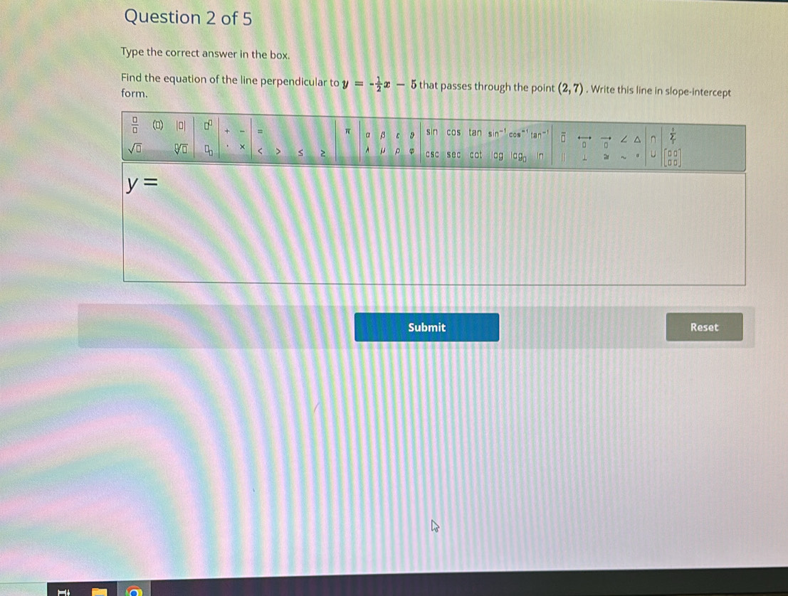 Type the correct answer in the box.
Find the equation of the line perpendicular to y=- 1/2 x-5 that passes through the point (2,7). Write this line in slope-intercept
form.
y=
Submit Reset