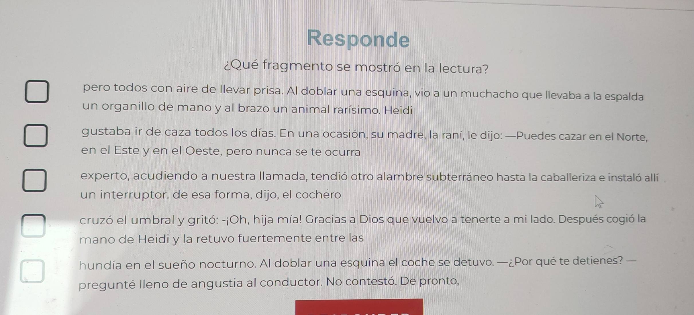 Responde 
¿Qué fragmento se mostró en la lectura? 
pero todos con aire de llevar prisa. Al doblar una esquina, vio a un muchacho que llevaba a la espalda 
un organillo de mano y al brazo un animal rarísimo. Heidi 
gustaba ir de caza todos los días. En una ocasión, su madre, la raní, le dijo: —Puedes cazar en el Norte, 
en el Este y en el Oeste, pero nunca se te ocurra 
experto, acudiendo a nuestra llamada, tendió otro alambre subterráneo hasta la caballeriza e instaló allí 
un interruptor. de esa forma, dijo, el cochèro 
cruzó el umbral y gritó: -¡Oh, hija mía! Gracias a Dios que vuelvo a tenerte a mi lado. Después cogió la 
mano de Heidi y la retuvo fuertemente entre las 
hundía en el sueño nocturno. Al doblar una esquina el coche se detuvo. —¿Por qué te detienes? — 
pregunté Ileno de angustia al conductor. No contestó. De pronto,