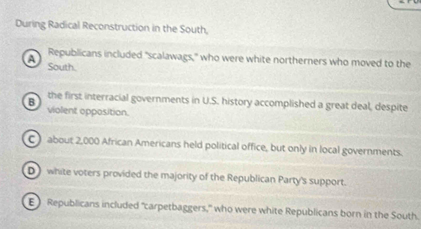 During Radical Reconstruction in the South,
A Republicans included "scalawags," who were white northerners who moved to the
South.
B the first interracial governments in U.S. history accomplished a great deal, despite
violent opposition.
C ) about 2,000 African Americans held political office, but only in local governments.
D white voters provided the majority of the Republican Party's support.
E Republicans included "carpetbaggers," who were white Republicans born in the South.