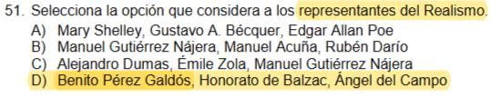 Selecciona la opción que considera a los representantes del Realismo.
A) Mary Shelley, Gustavo A. Bécquer, Edgar Allan Poe
B) Manuel Gutiérrez Nájera, Manuel Acuña, Rubén Darío
C) Alejandro Dumas, Émile Zola, Manuel Gutiérrez Nájera
D) Benito Pérez Galdós, Honorato de Balzac, Ángel del Campo