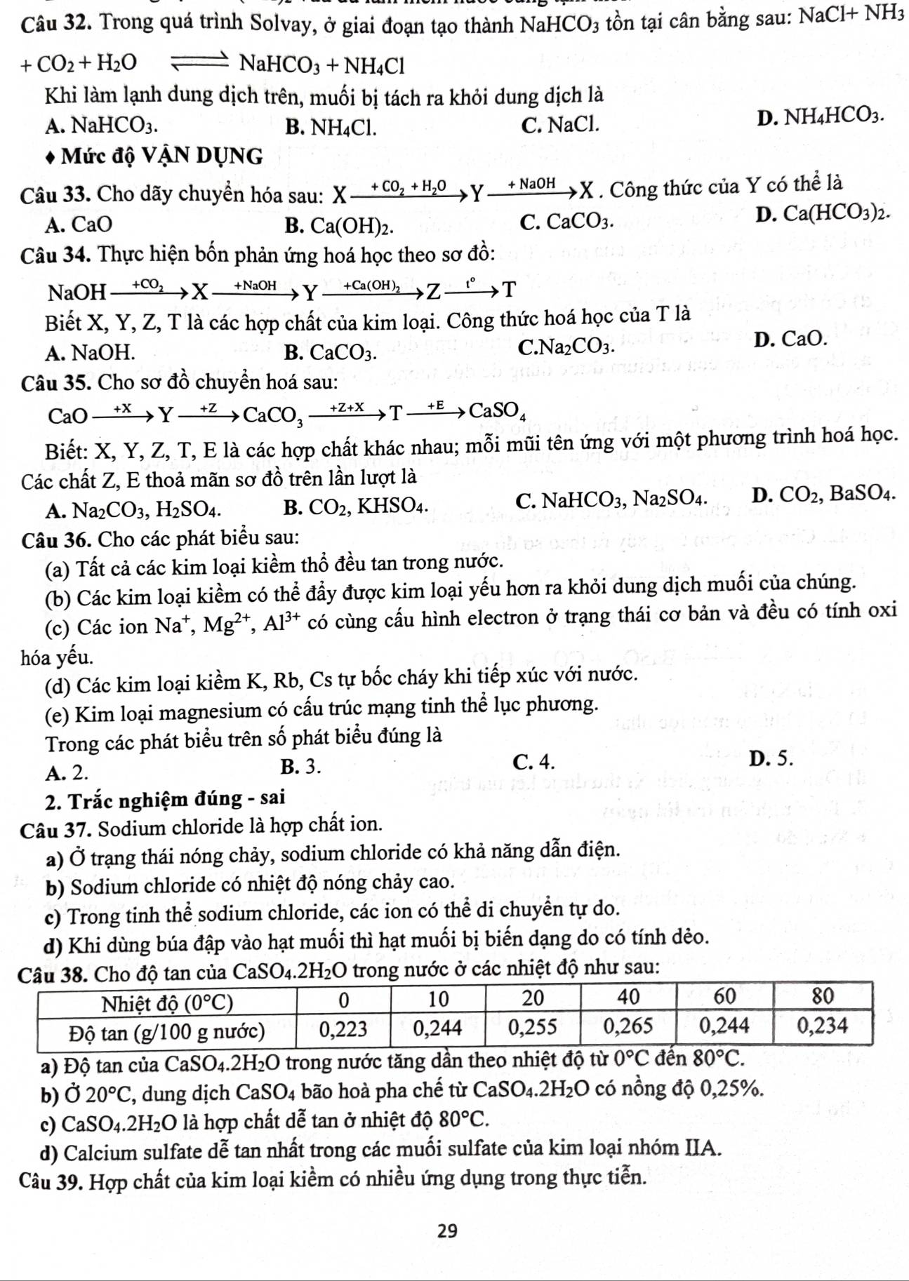 Trong quá trình Solvay, ở giai đoạn tạo thành NaHCO_3 tồn tại cân bằng sau: NaCl+NH_3
+CO_2+H_2Oleftharpoons NaHCO_3+NH_4Cl
Khi làm lạnh dung dịch trên, muối bị tách ra khỏi dung dịch là
A. NaHCO_3. B. NH₄Cl. C. NaCl.
D. NH_4HCO_3.
Mức độ VậN DỤNG
Câu 33. Cho dãy chuyển hóa sau: Xxrightarrow +CO_2+H_2OYxrightarrow +NaOHX. Công thức của Y có thể là
A. CaO B. Ca(OH)_2. C. CaCO_3.
D. Ca(HCO_3)_2.
Câu 34. Thực hiện bốn phản ứng hoá học theo sơ đồ:
NaOH xrightarrow +CO_2Xto Yxrightarrow +NaOHYxrightarrow +Ca(OH)_2Zto T
Biết X, Y, Z, T là các hợp chất của kim loại. Công thức hoá học của T là
A. NaOH. B. CaCO_3.
C. Na_2CO_3.
D. CaO.
Câu 35. Cho sơ dhat o -  chuyền hoá sau:
CaOto Yto Yto CaCO_3to Yto CaSO_4
Biết: X, Y, Z, T, E là các hợp chất khác nhau; mỗi mũi tên ứng với một phương trình hoá học.
Các chất Z, E thoả mãn sơ đồ trên lần lượt là
A. Na_2CO_3,H_2SO_4. B. CO_2,KHSO_4.
C. NaHCO_3,Na_2SO_4. D. CO_2, BaSO_4.
Câu 36. Cho các phát biểu sau:
(a) Tất cả các kim loại kiềm thổ đều tan trong nước.
(b) Các kim loại kiềm có thể đầy được kim loại yếu hơn ra khỏi dung dịch muối của chúng.
(c) Các ion Na^+,Mg^(2+),Al^(3+) có cùng cầu hình electron ở trạng thái cơ bản và đều có tính oxi
hóa yếu.
(d) Các kim loại kiềm K, Rb, Cs tự bốc cháy khi tiếp xúc với nước.
(e) Kim loại magnesium có cấu trúc mạng tinh thể lục phương.
Trong các phát biểu trên số phát biểu đúng là
A. 2. B. 3. C. 4.
D. 5.
2. Trắc nghiệm đúng - sai
Câu 37. Sodium chloride là hợp chất ion.
a) Ở trạng thái nóng chảy, sodium chloride có khả năng dẫn điện.
b) Sodium chloride có nhiệt độ nóng chảy cao.
c) Trong tinh thể sodium chloride, các ion có thể di chuyển tự do.
d) Khi dùng búa đập vào hạt muối thì hạt muối bị biến dạng do có tính dẻo.
CaSO_4.2H_2O trong nước ở các nhiệt độ như sau:
a) Độ tan của CaSO _4.2H_2O trong nước tăng dần theo nhiệt độ từ 0°C đến 80°C.
b)Ở 20°C , dung dịch CaSO_4 bão hoà pha chế từ  ( CaSO_4.2H_2O có nồng độ 0,25%.
c) CaSO_4.2H_2O là hợp chất dễ tan ở nhiệt độ 80°C.
d) Calcium sulfate dễ tan nhất trong các muối sulfate của kim loại nhóm IIA.
Câu 39. Hợp chất của kim loại kiềm có nhiều ứng dụng trong thực tiễn.
29