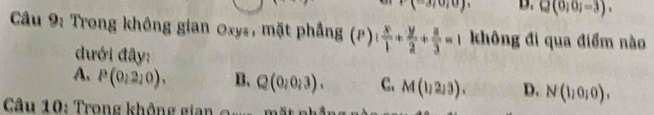 (-3;0;0) D. Q(0;0;-3). 
Câu 9: Trong không gian Oxyz, mặt phẳng (P) 1 x/1 + y/2 + z/3 =1 không đi qua điểm nào
đưới đây:
A. P(0,2,0). B、 Q(0,0,3). C. M(1,2,3). D. N(1,0,0). 
Câu 10: Trong không gian o