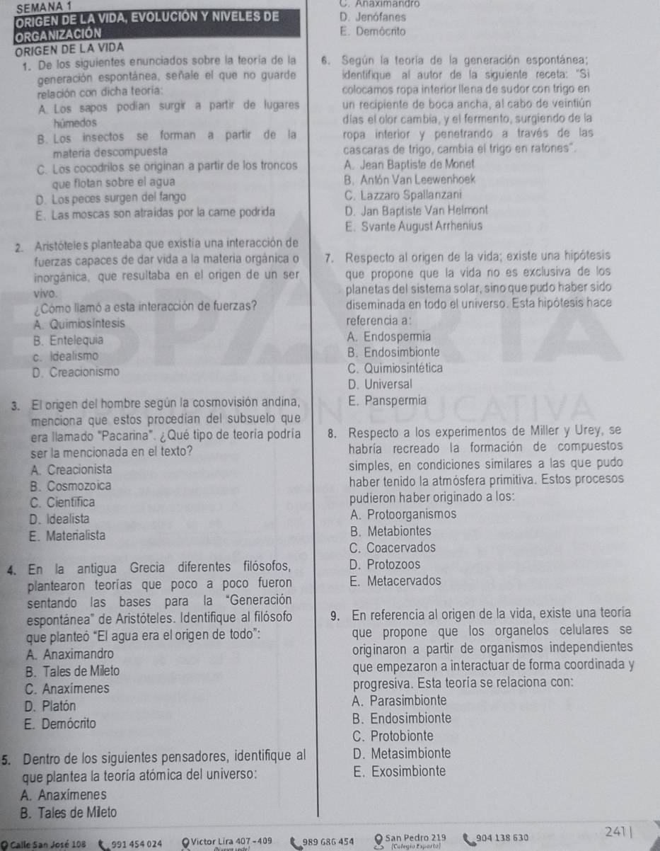 SEMANA 1
C. Anaximandro
ORIGEN DE LA VIDA, EVOLUCIÓN Y NIVELES DE D. Jenófanes
ORGANIZACIÓN
E. Demócrito
ORIGEN DE LA VIDA
1. De los siguientes enunciados sobre la teoría de la 6. Según la teoría de la generación espontánea;
generación espontánea, señale el que no guarde identifique al autor de la siguiente receta: "Si
relación con dicha teoria colocamos ropa interior Ilena de sudor con trigo en
A. Los sapos podian surgir a partir de lugares un recipiente de boca ancha, al cabo de veintiún
húmedos dias el olor cambia, y el fermento, surgiendo de la
B. Los insectos se forman a partir de la ropa interior y penetrando a través de las
materia descompuesta cascaras de trigo, cambia el trigo en ratones".
C. Los cocodrilos se originan a partir de los troncos A. Jean Baptiste de Monet
que flotan sobre el agua B. Antón Van Leewenhoek
D. Los peces surgen del fango C. Lazzaro Spallanzani
E. Las moscas son atraidas por la carne podrida D. Jan Baptiste Van Helmont
E. Svante August Arrhenius
2 Aristóteles planteaba que existía una interacción de
fuerzas capaces de dar vida a la materia orgánica o 7. Respecto al origen de la vida; existe una hipótesis
inorgánica, que resultaba en el origen de un ser que propone que la vida no es exclusiva de los
vivo.
planetas del sistema solar, sino que pudo haber sido
Cómo llamó a esta interacción de fuerzas? diseminada en todo el universo. Esta hipótesis hace
A. Quimios íntesis referencia a:
B. Entelequia A. Endospermia
c. Idealismo B. Endosimbionte
D. Creacionismo C. Quimio s intética
D. Universal
3. El origen del hombre según la cosmovisión andina, E. Panspermia
menciona que estos procedían del subsuelo que
era llamado "Pacarina". ¿Qué tipo de teoría podría 8. Respecto a los experimentos de Miller y Urey, se
ser la mencionada en el texto? habría recreado la formación de compuestos
A. Creacionista simples, en condiciones similares a las que pudo
B. Cosmozoica haber tenido la atmósfera primitiva. Estos procesos
C. Cientifica pudieron haber originado a los:
D. Idealista A. Protoorganismos
E. Materialista B. Metabiontes
C. Coacervados
4. En la antigua Grecia diferentes filósofos, D. Protozoos
plantearon teorías que poco a poco fueron E. Metacervados
sentando las bases para la “Generación
espontánea' de Aristóteles. Identifique al filósofo 9. En referencia al origen de la vida, existe una teoría
que planteó “El agua era el origen de todo”: que propone que los organelos celulares se
A. Anaximandro originaron a partir de organismos independientes
B. Tales de Mileto que empezaron a interactuar de forma coordinada y
C. Anaximenes progresiva. Esta teoría se relaciona con:
D. Platón A. Parasimbionte
E. Demócrito B. Endosimbionte
C. Protobionte
5. Dentro de los siguientes pensadores, identifique al D. Metasimbionte
que plantea la teoría atómica del universo: E. Exosimbionte
A. Anaximenes
B. Tales de Mileto
O Calle San José 108 991 454 024 ●Victor Lira 407 -409 989 686 454 O San Pedro 219 (Colegía Esparto) 904 138 630
241 |