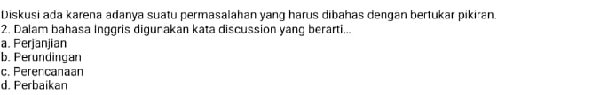 Diskusi ada karena adanya suatu permasalahan yang harus dibahas dengan bertukar pikiran.
2. Dalam bahasa Inggris digunakan kata discussion yang berarti...
a. Perjanjian
b. Perundingan
c. Perencanaan
d. Perbaikan