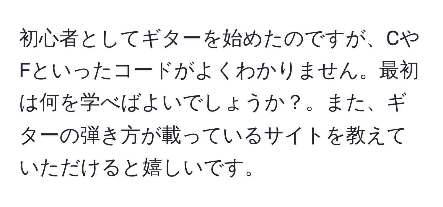 初心者としてギターを始めたのですが、CやFといったコードがよくわかりません。最初は何を学べばよいでしょうか？。また、ギターの弾き方が載っているサイトを教えていただけると嬉しいです。