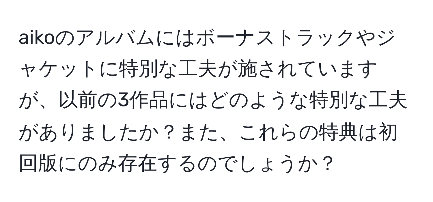 aikoのアルバムにはボーナストラックやジャケットに特別な工夫が施されていますが、以前の3作品にはどのような特別な工夫がありましたか？また、これらの特典は初回版にのみ存在するのでしょうか？