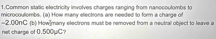 Common static electricity involves charges ranging from nanocoulombs to 
microcoulombs. (a) How many electrons are needed to form a charge of
-2.00nC (b) How many electrons must be removed from a neutral object to leave a 
net charge of 0.500μC?