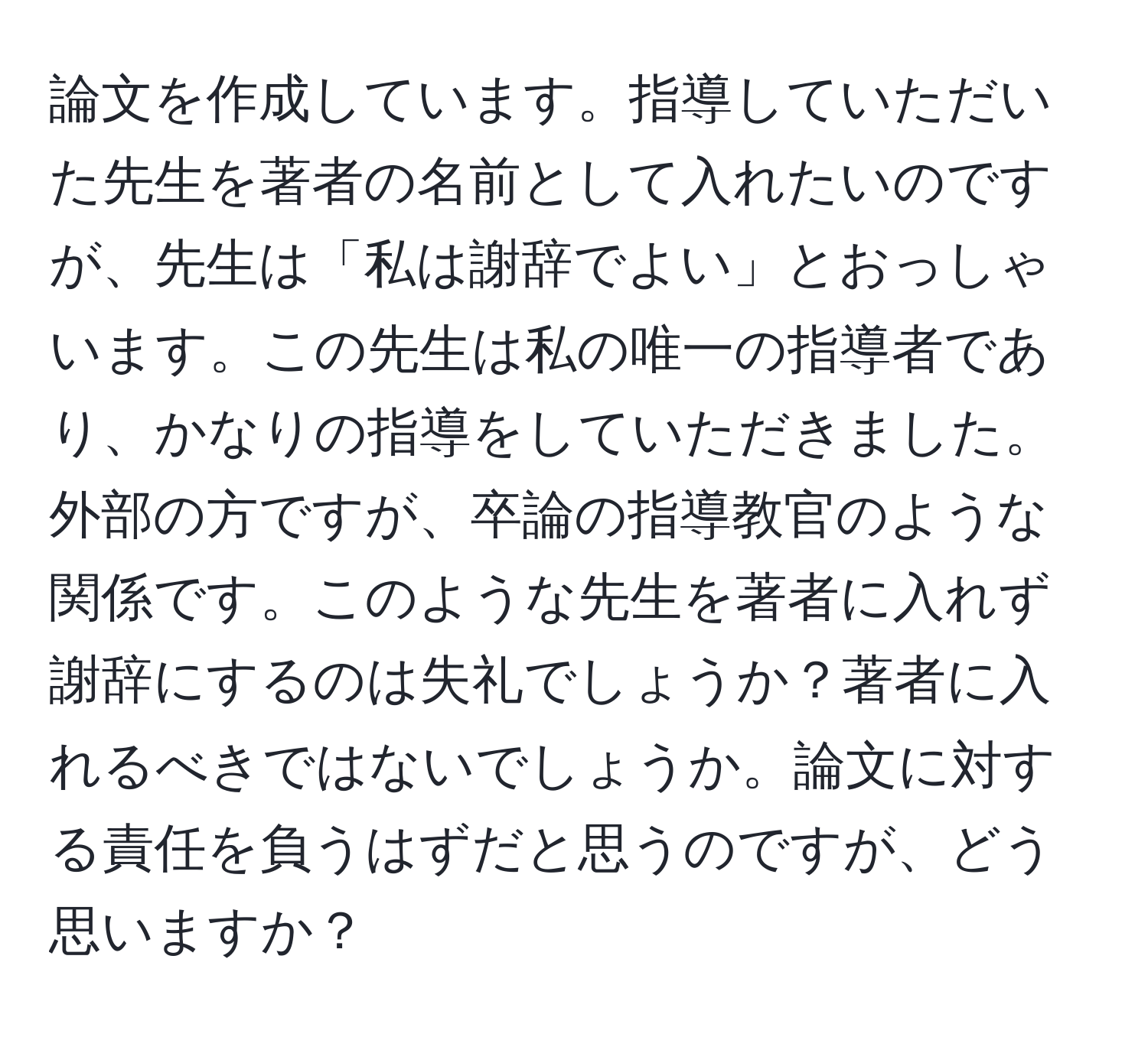 論文を作成しています。指導していただいた先生を著者の名前として入れたいのですが、先生は「私は謝辞でよい」とおっしゃいます。この先生は私の唯一の指導者であり、かなりの指導をしていただきました。外部の方ですが、卒論の指導教官のような関係です。このような先生を著者に入れず謝辞にするのは失礼でしょうか？著者に入れるべきではないでしょうか。論文に対する責任を負うはずだと思うのですが、どう思いますか？