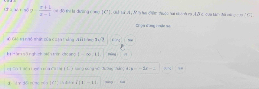 Cho hàm số y= (x+1)/x-1  có đồ thị là đường cong (C). Giả sử A, B là hai điểm thuộc hai nhánh và AB đi qua tâm đối xứng của (C).
Chọn đúng hoặc sai
a) Giá trị nhỏ nhất của đoạn thắng AB băng 3sqrt(2) Đúng Sai
b) Hàm số nghịch biến trên khoảng (-∈fty ;1). Đúng Sai
c) Có 1 tiếp tuyến của đồ thị ( C) song song với đường thắng d:y=-2x-1. Đúng Sai
) Tâm đối xứng của ( C ) là điểm I(1;-1) Đúng Sai